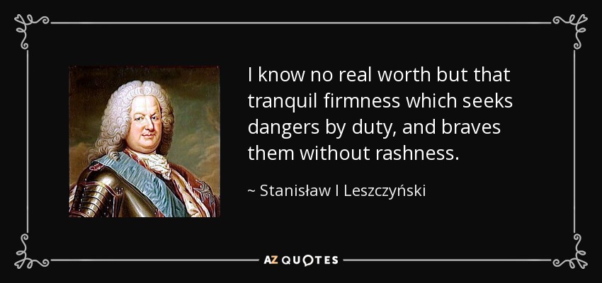I know no real worth but that tranquil firmness which seeks dangers by duty, and braves them without rashness. - Stanisław I Leszczyński
