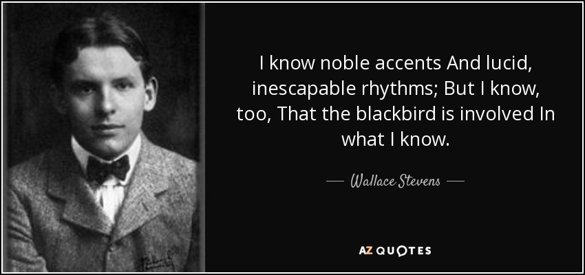 I know noble accents And lucid, inescapable rhythms; But I know, too, That the blackbird is involved In what I know. - Wallace Stevens