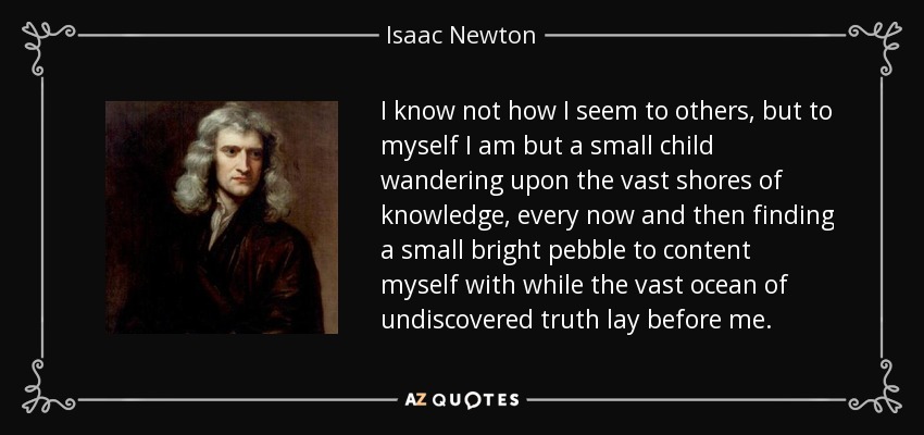 I know not how I seem to others, but to myself I am but a small child wandering upon the vast shores of knowledge, every now and then finding a small bright pebble to content myself with while the vast ocean of undiscovered truth lay before me. - Isaac Newton