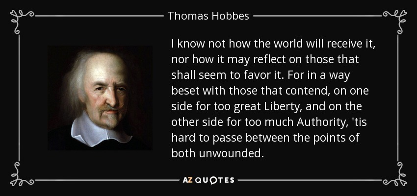 I know not how the world will receive it, nor how it may reflect on those that shall seem to favor it. For in a way beset with those that contend, on one side for too great Liberty , and on the other side for too much Authority , 'tis hard to passe between the points of both unwounded. - Thomas Hobbes