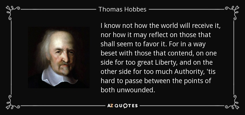 I know not how the world will receive it, nor how it may reflect on those that shall seem to favor it. For in a way beset with those that contend, on one side for too great Liberty , and on the other side for too much Authority , 'tis hard to passe between the points of both unwounded. - Thomas Hobbes