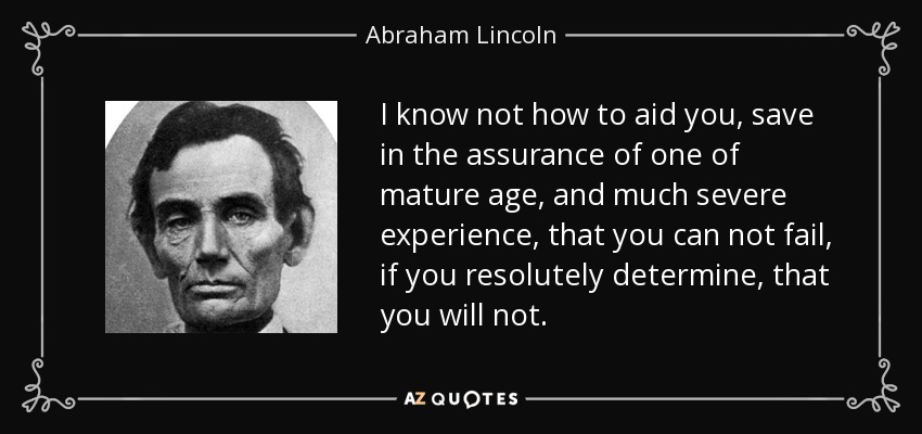 I know not how to aid you, save in the assurance of one of mature age, and much severe experience, that you can not fail, if you resolutely determine, that you will not. - Abraham Lincoln