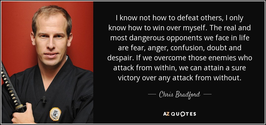I know not how to defeat others, I only know how to win over myself. The real and most dangerous opponents we face in life are fear, anger, confusion, doubt and despair. If we overcome those enemies who attack from within , we can attain a sure victory over any attack from without. - Chris Bradford