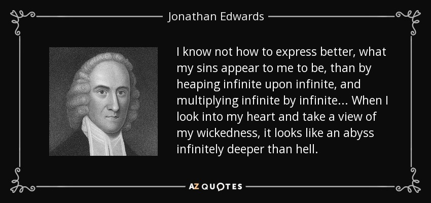 I know not how to express better, what my sins appear to me to be, than by heaping infinite upon infinite, and multiplying infinite by infinite . . . When I look into my heart and take a view of my wickedness, it looks like an abyss infinitely deeper than hell. - Jonathan Edwards