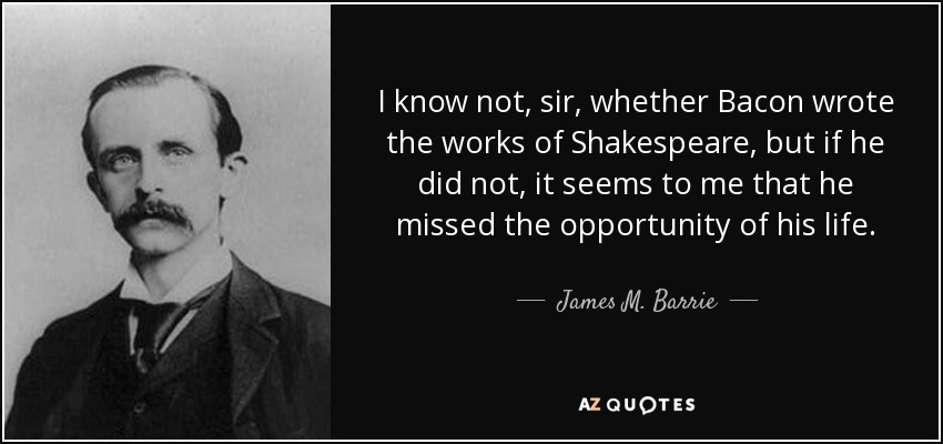 I know not, sir, whether Bacon wrote the works of Shakespeare, but if he did not, it seems to me that he missed the opportunity of his life. - James M. Barrie