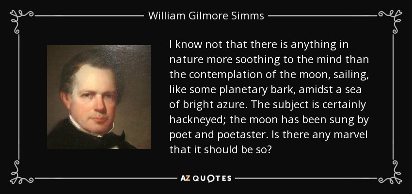 I know not that there is anything in nature more soothing to the mind than the contemplation of the moon, sailing, like some planetary bark, amidst a sea of bright azure. The subject is certainly hackneyed; the moon has been sung by poet and poetaster. Is there any marvel that it should be so? - William Gilmore Simms