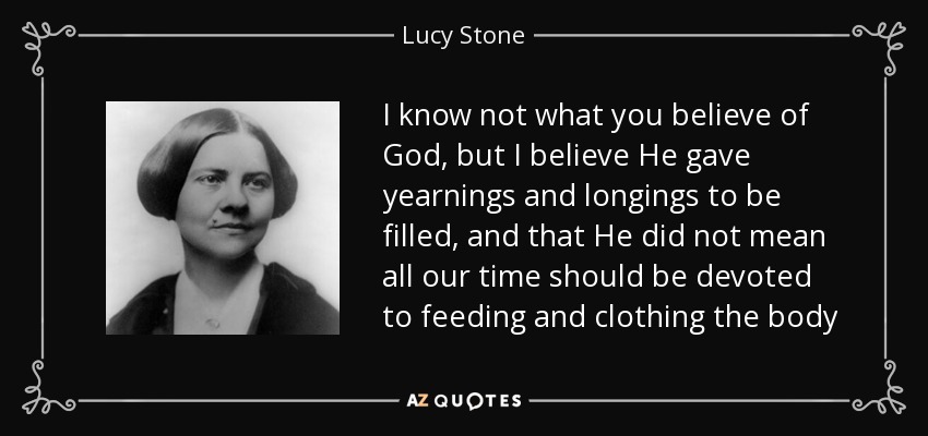 I know not what you believe of God, but I believe He gave yearnings and longings to be filled, and that He did not mean all our time should be devoted to feeding and clothing the body - Lucy Stone