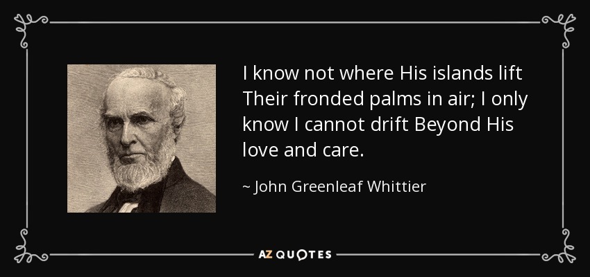 I know not where His islands lift Their fronded palms in air; I only know I cannot drift Beyond His love and care. - John Greenleaf Whittier