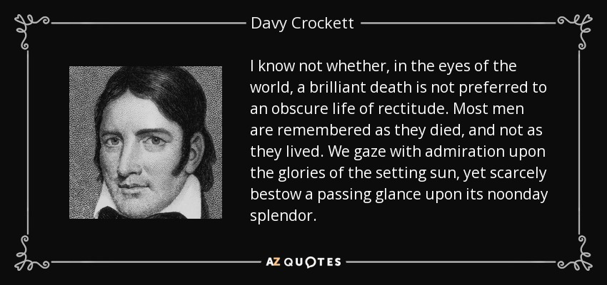 I know not whether, in the eyes of the world, a brilliant death is not preferred to an obscure life of rectitude. Most men are remembered as they died, and not as they lived. We gaze with admiration upon the glories of the setting sun, yet scarcely bestow a passing glance upon its noonday splendor. - Davy Crockett
