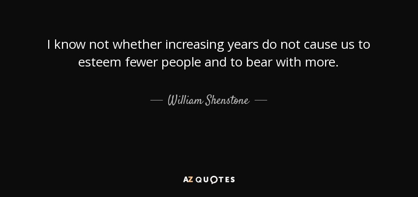 I know not whether increasing years do not cause us to esteem fewer people and to bear with more. - William Shenstone