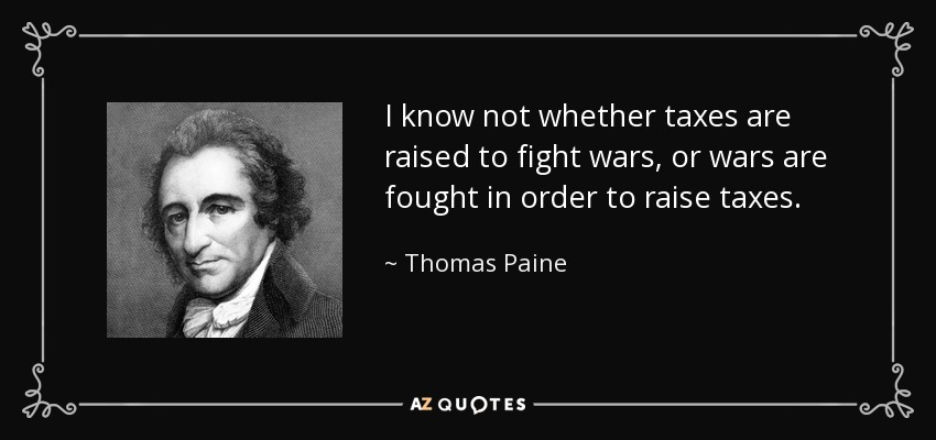 I know not whether taxes are raised to fight wars, or wars are fought in order to raise taxes. - Thomas Paine