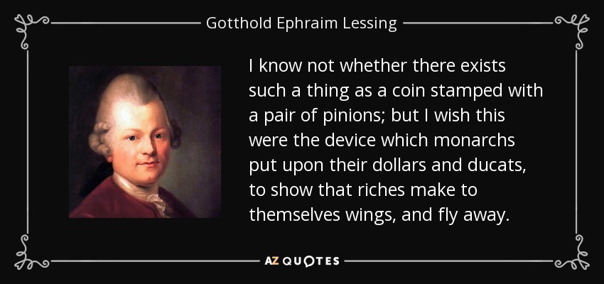 I know not whether there exists such a thing as a coin stamped with a pair of pinions; but I wish this were the device which monarchs put upon their dollars and ducats, to show that riches make to themselves wings, and fly away. - Gotthold Ephraim Lessing