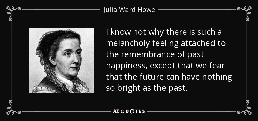 I know not why there is such a melancholy feeling attached to the remembrance of past happiness, except that we fear that the future can have nothing so bright as the past. - Julia Ward Howe