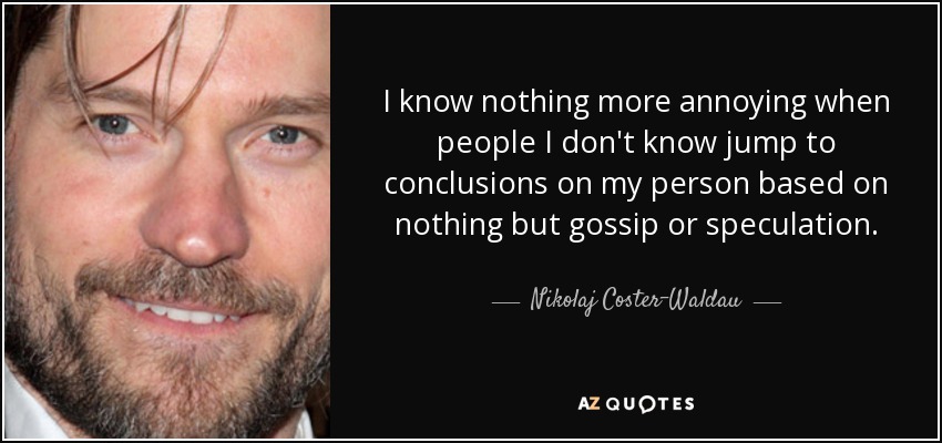 I know nothing more annoying when people I don't know jump to conclusions on my person based on nothing but gossip or speculation. - Nikolaj Coster-Waldau
