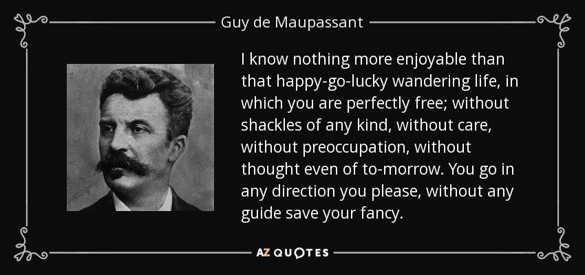 I know nothing more enjoyable than that happy-go-lucky wandering life, in which you are perfectly free; without shackles of any kind, without care, without preoccupation, without thought even of to-morrow. You go in any direction you please, without any guide save your fancy. - Guy de Maupassant