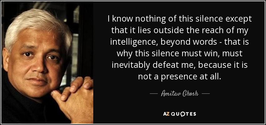 I know nothing of this silence except that it lies outside the reach of my intelligence, beyond words - that is why this silence must win, must inevitably defeat me, because it is not a presence at all. - Amitav Ghosh