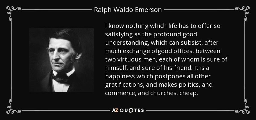 I know nothing which life has to offer so satisfying as the profound good understanding, which can subsist, after much exchange ofgood offices, between two virtuous men, each of whom is sure of himself, and sure of his friend. It is a happiness which postpones all other gratifications, and makes politics, and commerce, and churches, cheap. - Ralph Waldo Emerson