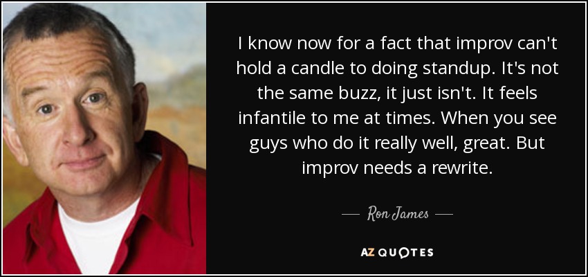 I know now for a fact that improv can't hold a candle to doing standup. It's not the same buzz, it just isn't. It feels infantile to me at times. When you see guys who do it really well, great. But improv needs a rewrite. - Ron James