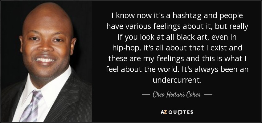 I know now it's a hashtag and people have various feelings about it, but really if you look at all black art, even in hip-hop, it's all about that I exist and these are my feelings and this is what I feel about the world. It's always been an undercurrent. - Cheo Hodari Coker
