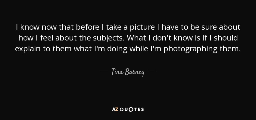 I know now that before I take a picture I have to be sure about how I feel about the subjects. What I don't know is if I should explain to them what I'm doing while I'm photographing them. - Tina Barney