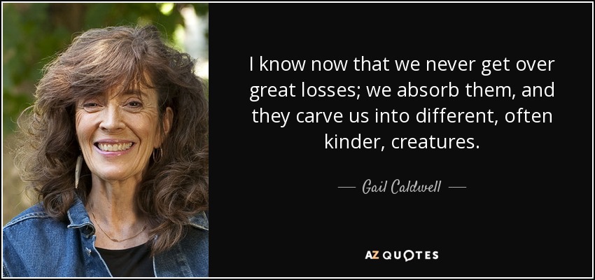 I know now that we never get over great losses; we absorb them, and they carve us into different, often kinder, creatures. - Gail Caldwell