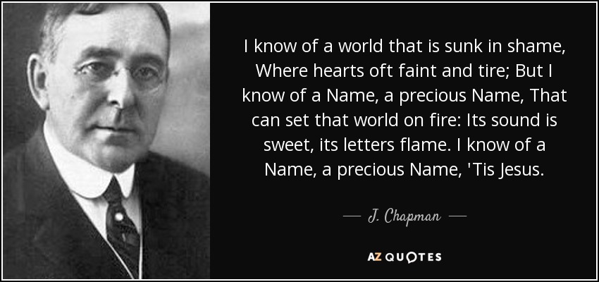 I know of a world that is sunk in shame, Where hearts oft faint and tire; But I know of a Name, a precious Name, That can set that world on fire: Its sound is sweet, its letters flame. I know of a Name, a precious Name, 'Tis Jesus. - J. Chapman
