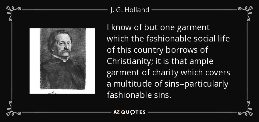 I know of but one garment which the fashionable social life of this country borrows of Christianity; it is that ample garment of charity which covers a multitude of sins--particularly fashionable sins. - J. G. Holland