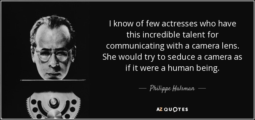 I know of few actresses who have this incredible talent for communicating with a camera lens. She would try to seduce a camera as if it were a human being. - Philippe Halsman