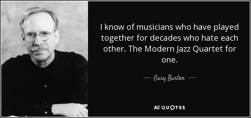 I know of musicians who have played together for decades who hate each other. The Modern Jazz Quartet for one. - Gary Burton