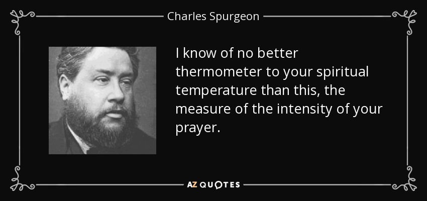 I know of no better thermometer to your spiritual temperature than this, the measure of the intensity of your prayer. - Charles Spurgeon