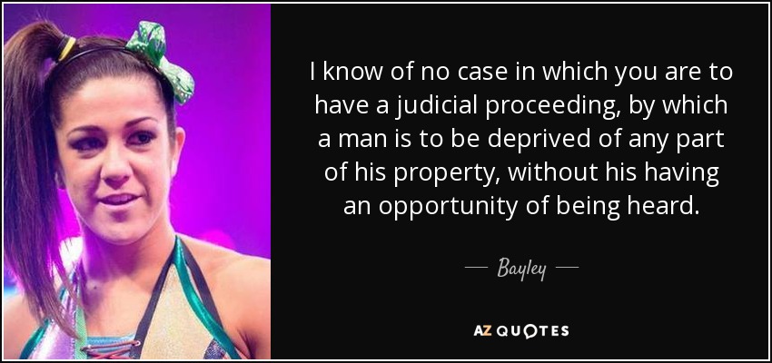 I know of no case in which you are to have a judicial proceeding, by which a man is to be deprived of any part of his property, without his having an opportunity of being heard. - Bayley