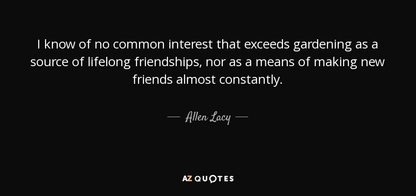 I know of no common interest that exceeds gardening as a source of lifelong friendships, nor as a means of making new friends almost constantly. - Allen Lacy