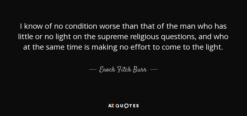 I know of no condition worse than that of the man who has little or no light on the supreme religious questions, and who at the same time is making no effort to come to the light. - Enoch Fitch Burr
