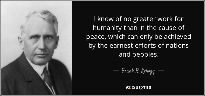 I know of no greater work for humanity than in the cause of peace, which can only be achieved by the earnest efforts of nations and peoples. - Frank B. Kellogg