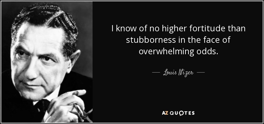 I know of no higher fortitude than stubborness in the face of overwhelming odds. - Louis Nizer
