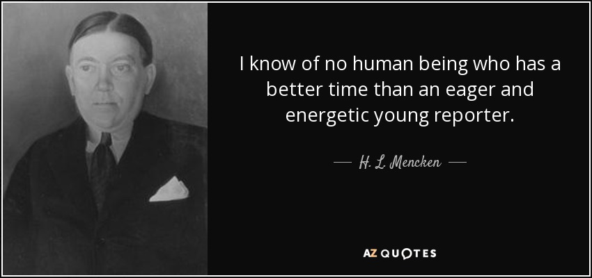 I know of no human being who has a better time than an eager and energetic young reporter. - H. L. Mencken