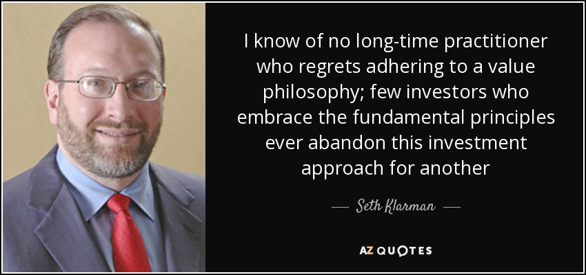 I know of no long-time practitioner who regrets adhering to a value philosophy; few investors who embrace the fundamental principles ever abandon this investment approach for another - Seth Klarman