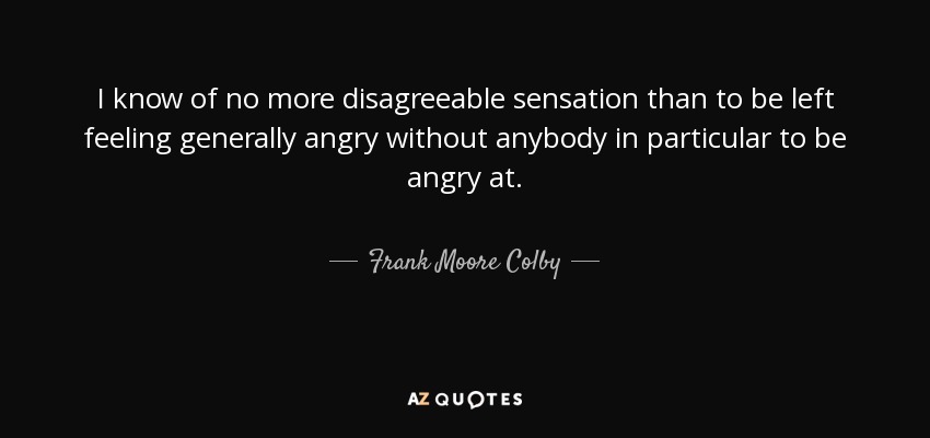 I know of no more disagreeable sensation than to be left feeling generally angry without anybody in particular to be angry at. - Frank Moore Colby