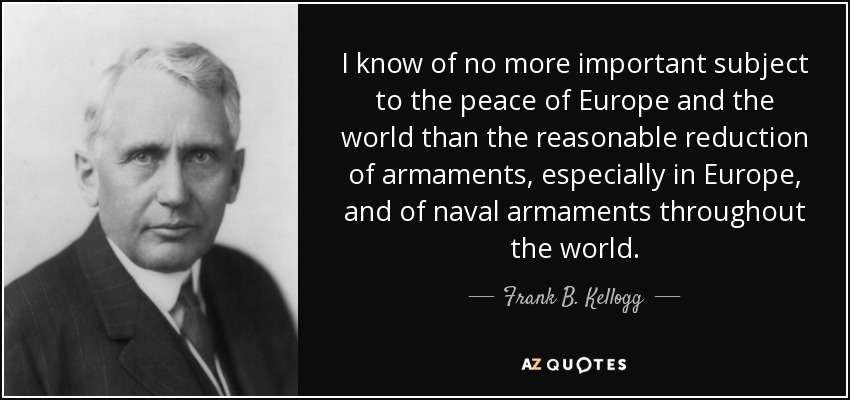 I know of no more important subject to the peace of Europe and the world than the reasonable reduction of armaments, especially in Europe, and of naval armaments throughout the world. - Frank B. Kellogg