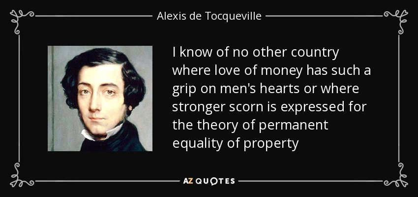 I know of no other country where love of money has such a grip on men's hearts or where stronger scorn is expressed for the theory of permanent equality of property - Alexis de Tocqueville