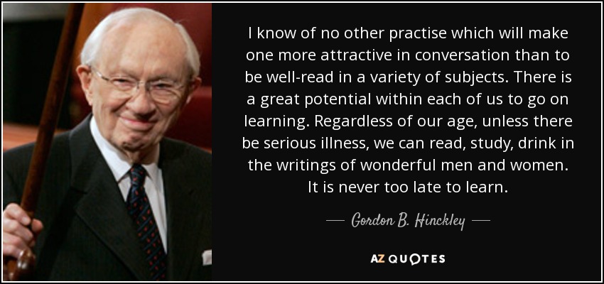 I know of no other practise which will make one more attractive in conversation than to be well-read in a variety of subjects. There is a great potential within each of us to go on learning. Regardless of our age, unless there be serious illness, we can read, study, drink in the writings of wonderful men and women. It is never too late to learn. - Gordon B. Hinckley