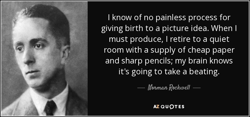 I know of no painless process for giving birth to a picture idea. When I must produce, I retire to a quiet room with a supply of cheap paper and sharp pencils; my brain knows it's going to take a beating. - Norman Rockwell