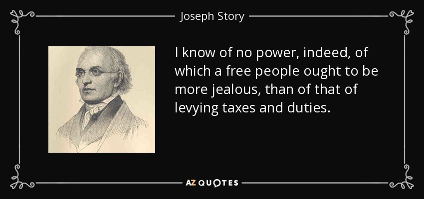 I know of no power, indeed, of which a free people ought to be more jealous, than of that of levying taxes and duties. - Joseph Story