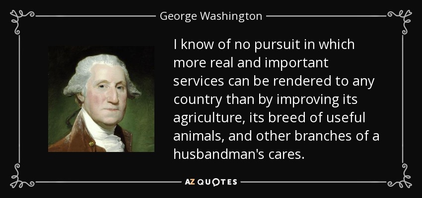 I know of no pursuit in which more real and important services can be rendered to any country than by improving its agriculture, its breed of useful animals, and other branches of a husbandman's cares. - George Washington