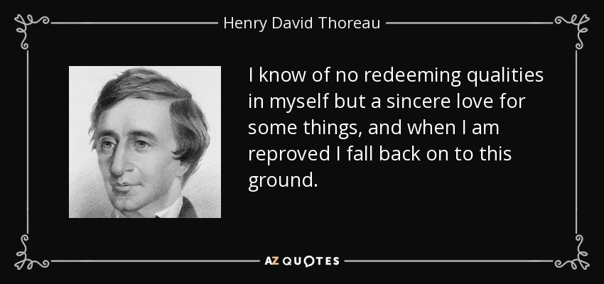 I know of no redeeming qualities in myself but a sincere love for some things, and when I am reproved I fall back on to this ground. - Henry David Thoreau