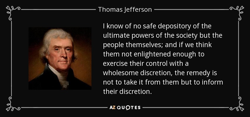 I know of no safe depository of the ultimate powers of the society but the people themselves; and if we think them not enlightened enough to exercise their control with a wholesome discretion, the remedy is not to take it from them but to inform their discretion. - Thomas Jefferson