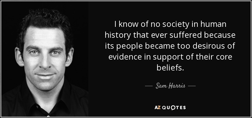 I know of no society in human history that ever suffered because its people became too desirous of evidence in support of their core beliefs. - Sam Harris