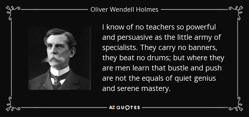 I know of no teachers so powerful and persuasive as the little army of specialists. They carry no banners, they beat no drums; but where they are men learn that bustle and push are not the equals of quiet genius and serene mastery. - Oliver Wendell Holmes, Jr.