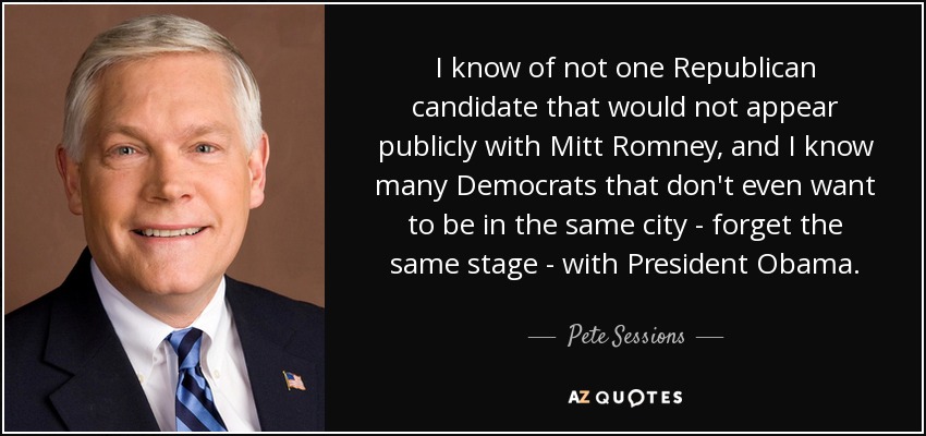 I know of not one Republican candidate that would not appear publicly with Mitt Romney, and I know many Democrats that don't even want to be in the same city - forget the same stage - with President Obama. - Pete Sessions