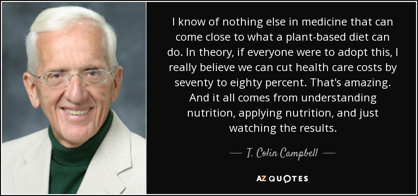 I know of nothing else in medicine that can come close to what a plant-based diet can do. In theory, if everyone were to adopt this, I really believe we can cut health care costs by seventy to eighty percent. That's amazing. And it all comes from understanding nutrition, applying nutrition, and just watching the results. - T. Colin Campbell